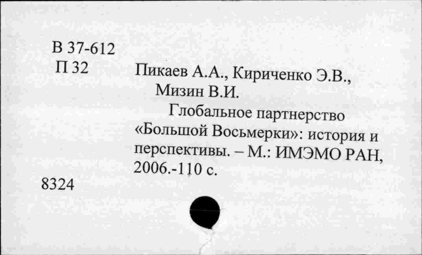 ﻿в 37-612 П32
8324
Пикаев А.А., Кириченко Э.В., Мизин В.И.
Глобальное партнерство «Большой Восьмерки»: история и перспективы. - М.: ИМЭМО РАН, 2006.-110 с.